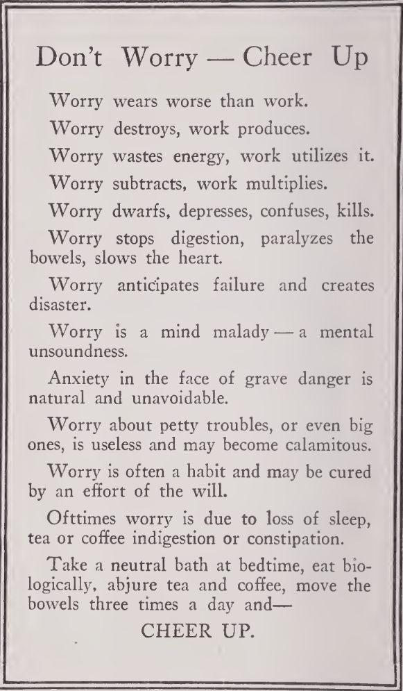 Don't Worry---Cheer Up. / Worry wears worse than work / Worry
wastes energy, work utilizes it. / Worry subtracts, work multiplies. /
Worry dwarfs, depresses, confuses, kills. / Worry stops digestion,
paralyzes the bowels, slows the heart. / Worry anticipates failure and
creates disaster. / Worry is a mind malady---a  mental unsoundness. /
Anxiety in the face of grave danger is natural and unavoidable. / Worry
about petty troubles, or even big ones, is useless and may become
calamitous. / Worry is often a habit and may be cured by an effort of
the will. / Ofttimes worry is due to loss of sleep, tea or coffe
indigestion or constipation. / Take a neutral bath at bedtime, eat
biologically, abjure tea and coffee, move the bowels three times a day
and---CHEER UP.